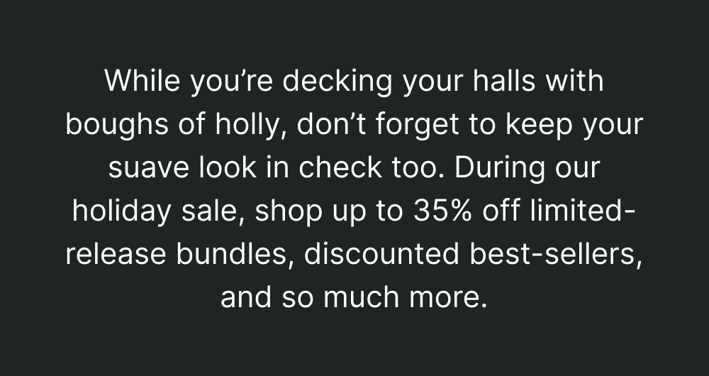 While you’re decking your halls with boughs of holly, don’t forget to keep your suave look in check too. During our holiday sale, shop up to 35% off limited-release bundles, discounted best-sellers, and so much more.
