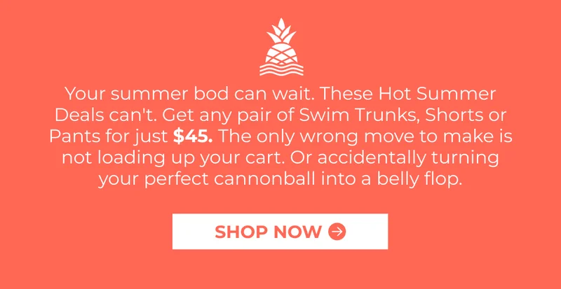 Your summer bod can wait. These Hot Summer Deals can't. Get any pair of Swim Trunks, Shorts or Pants for just $45. The only wrong move to make is not loading up your cart. Or accidentally turning your perfect cannonball into a belly flop.