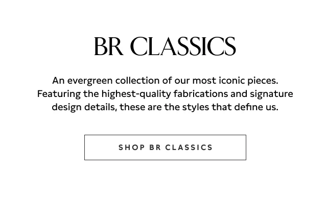 BR Classics. An evergreen collection of our most iconic pieces. Featuring the highest-quality fabrications and signature design details, these are the styles that define us. Shop BR Classics.