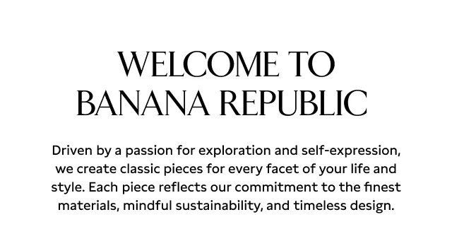 Welcome to Banana Republic. Driven by a passion for exploration and self-expression, we create classic pieces for every facet of your life and style. Each piece reflects our commitment to the finest materials, mindful sustainability, and timeless design.