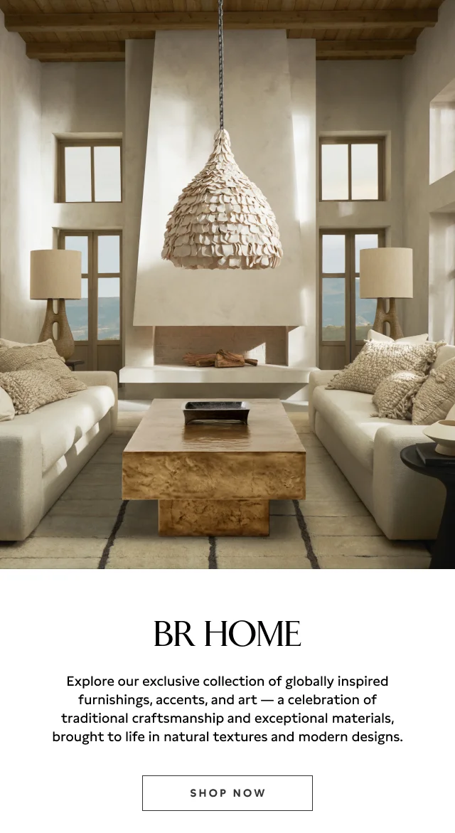 BR Home. Explore our exclusive collection of globally inspired furnishings, accents, and art - a celebration of traditional craftsmanship and exceptional materials, brought to life in natural textures and modern designs. Shop Now.