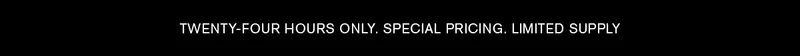TWENTY-FOUR HOURS ONLY. SPECIAL PRICING. LIMITED SUPPLY