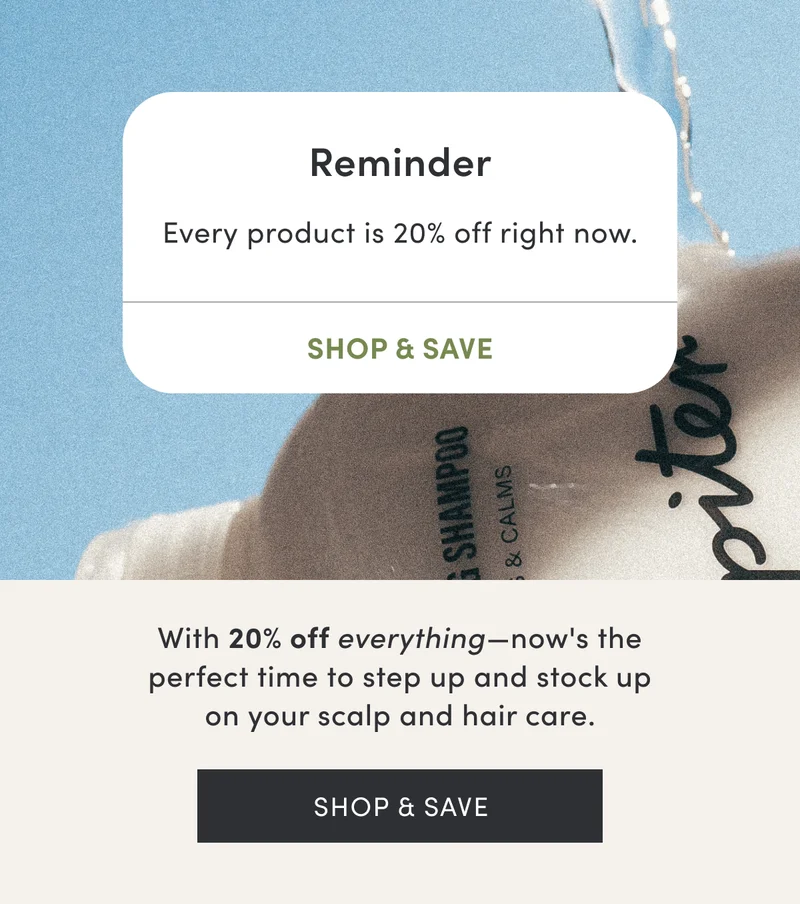 Reminder - Every product is 20% off right now. Shop & Save | With 20% off everything, now's the perfect time to step up and stock up on your scalp and hair care.