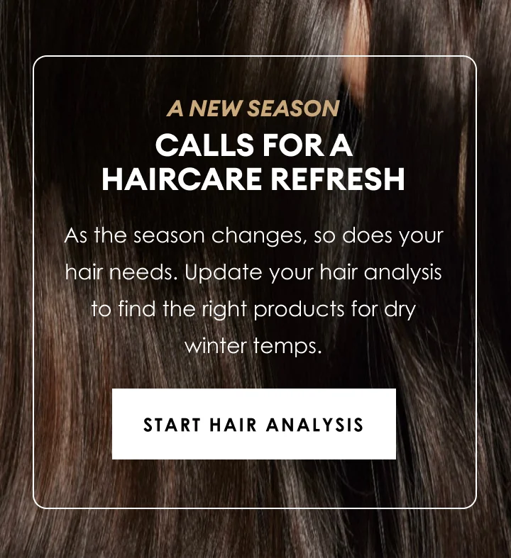 a new season | calls for a haircare refresh | As the season changes, so does your hair needs. Update your hair analysis to find the right products for dry winter temps. | Start hair Analysis