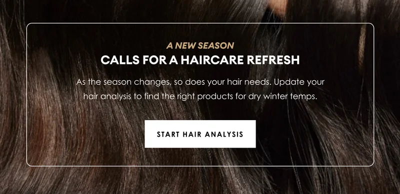 a new season | calls for a haircare refresh | As the season changes, so does your hair needs. Update your hair analysis to find the right products for dry winter temps. | Start hair Analysis