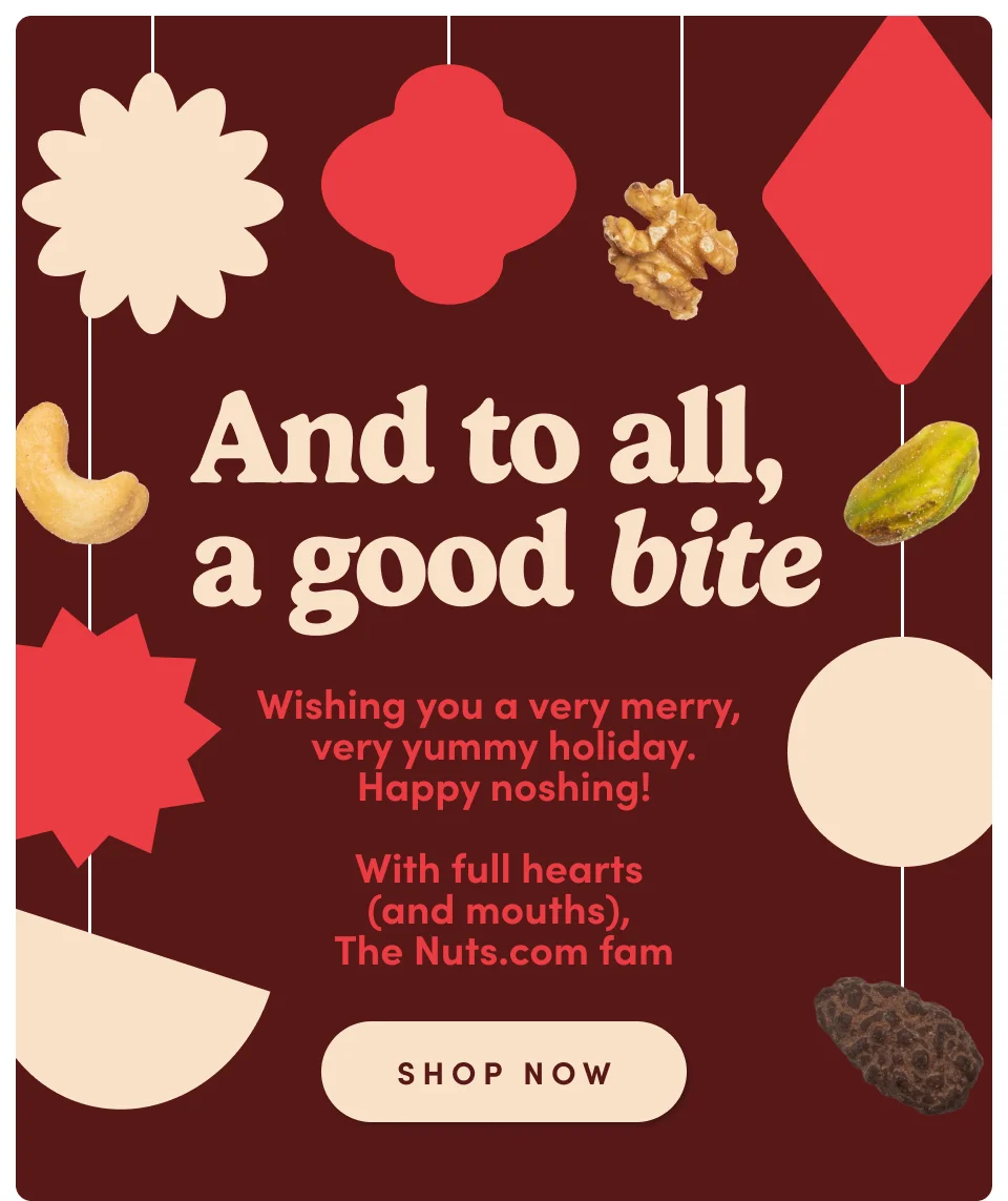 And to all, a good bite Wishing you a very merry, very yummy holiday. Happy noshing! With full hearts (and mouths), The Nuts.com fam SHOP NOW