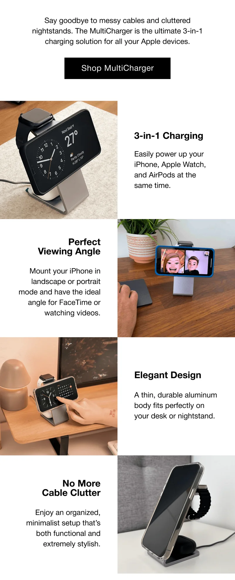3-in-1 Charging Easily power up your iPhone, Apple Watch, and AirPods at the same time. Perfect Viewing Angle Mount your iPhone in landscape or portrait mode and have the ideal angle for FaceTime or watching videos. Elegant Design A thin, durable aluminum body fits perfectly on your desk or nightstand. No More Cable Clutter Enjoy an organized, minimalist setup that’s both functional and extremely stylish.