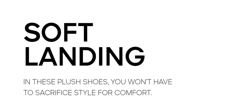 SOFT LANDING IN THESE PLUSH SHOES, YOU WON'T HAVE TO SACRIFICE STYLE FOR COMFORT.