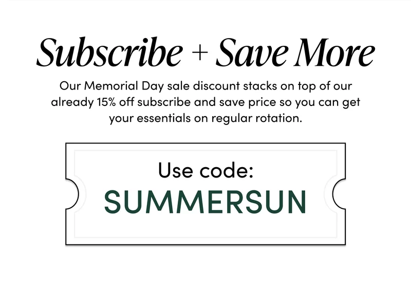 Subscribe + Save More    Our Memorial Day sale discount stacks on top of our already 15% off subscribe and save price so you can get your essentials on regular rotation. Use code: SUMMERSUN