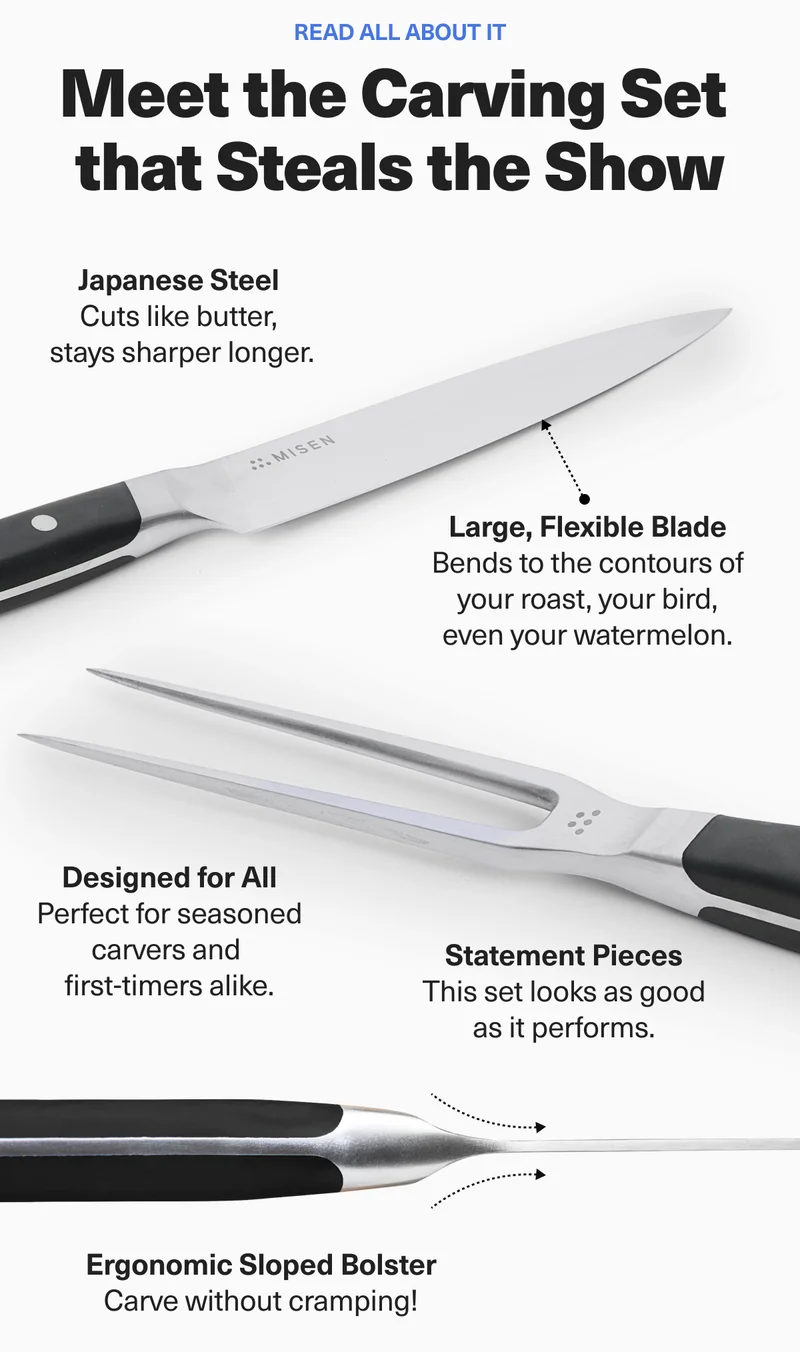 Read all about it. Meet the Carving Set that Steals the Show. Japanese Steel. Large, Flexible Blade. Designed for All. Statement Pieces. Ergonomic Sloped Bolster.