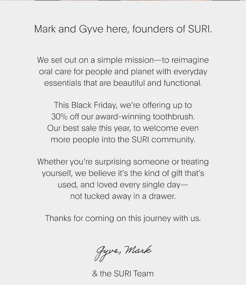 We set out on a simple mission—to reimagine oral care for people and planet with everyday essentials that are beautiful and functional. This Black Friday, we’re offering up to 30% off our award-winning toothbrush. Our best sale this year, to welcome even more people into the SURI community. Whether you’re surprising someone or treating yourself, we believe it’s the kind of gift that’s used, and loved every single day— not tucked away in a drawer. Thanks for coming on this journey with us.