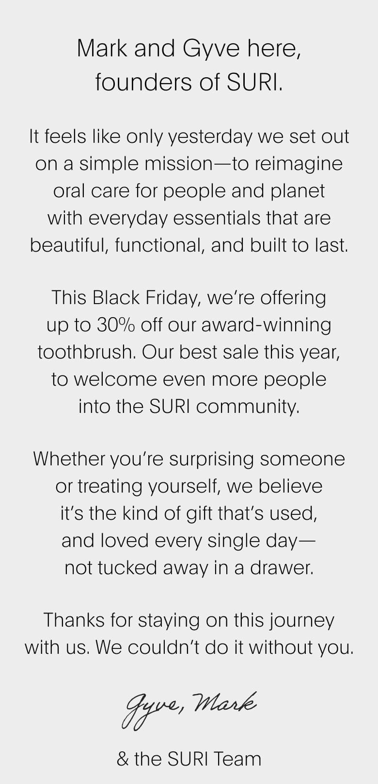 It feels like only yesterday we set out on a simple mission—to reimagine oral care for people and planet with everyday essentials that are beautiful, functional, and built to last. This Black Friday, we’re offering up to 30% off our award-winning toothbrush. Our best sale this year, to welcome even more people into the SURI community. Whether you’re surprising someone or treating yourself, we believe it’s the kind of gift that’s used, and loved every single day— not tucked away in a drawer. Thanks for staying on this journey with us. We couldn’t do it without you.