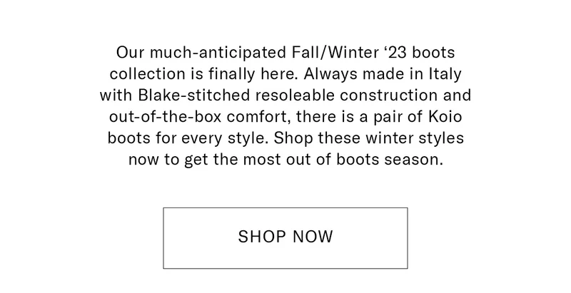 Our much-anticipated Fall/Winter ‘23 boots collection is finally here. Always made in Italy with Blake-stitched resoleable construction and out-of-the-box comfort, there is a pair of Koio boots for every style. Shop these winter styles now to get the most out of boots season.