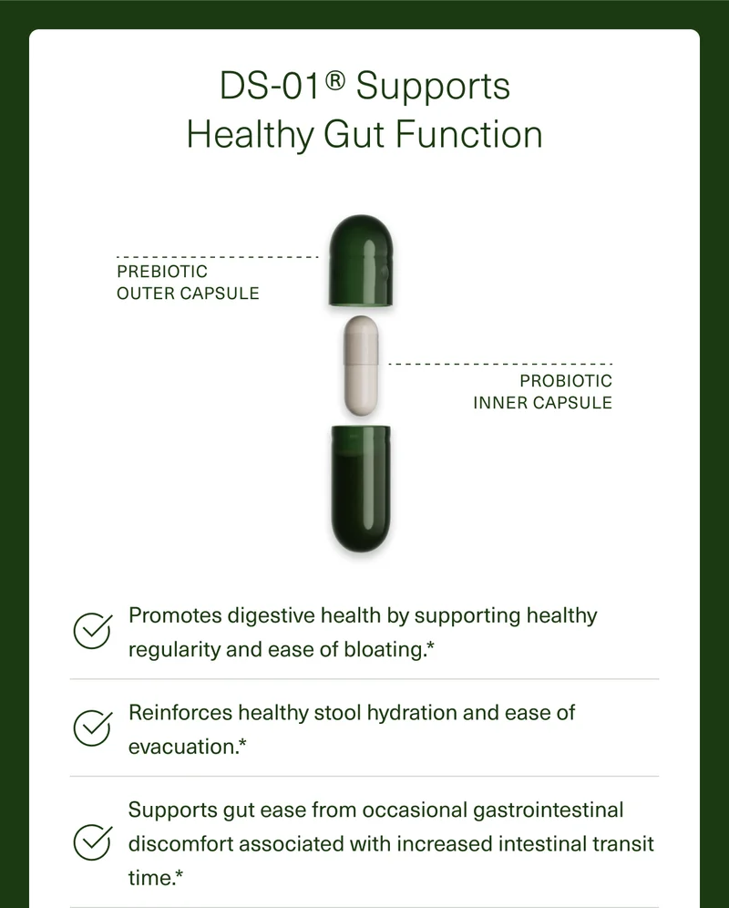 DS-01® Supports Healthy Gut Function. PREBIOTIC OUTER CAPSULE PROBIOTIC INNER CAPSULE. Promotes digestive health by supporting healthy regularity and ease of bloating.* Reinforces healthy stool hydration and ease of evacuation.* Supports gut ease from occasional gastrointestinal discomfort associated with increased intestinal transit time.*