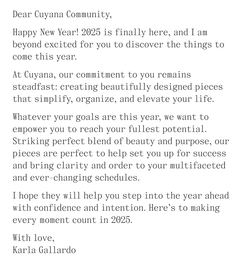 Dear Cuyana Community,  Happy New Year! 2025 is finally here, and I am beyond excited for you to discover the things to come this year.   At Cuyana, our commitment to you remains steadfast: creating beautifully designed pieces that simplify, organize, and elevate your life.  Whatever your goals are this year, we want to empower you to reach your fullest potential. Striking perfect blend of beauty and purpose, our pieces are perfect to help set you up for success and bring clarity and order to your multifaceted and ever-changing schedules.   I hope they will help you step into the year ahead with confidence and intention. Here’s to making every moment count in 2025.  With love,  Karla Gallardo