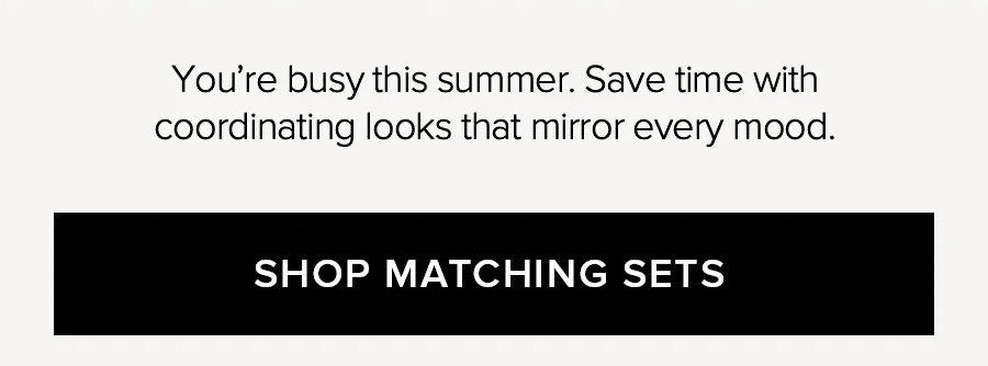 YOU'RE BUSY THIS SUMER. SAVE TIME WITH COORDINATING LOOKS THAT MIRROR EVERY MOOD. SHOP MATCHING SETS