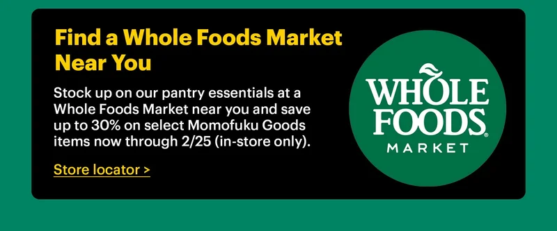 FIND A WHOLE FOODS MARKET NEAR YOU  Stock up on our pantry essentials at a Whole Foods Market near you and save up to 30% on select Momofuku Goods items now through 2/25 (in-store only). Store locator >