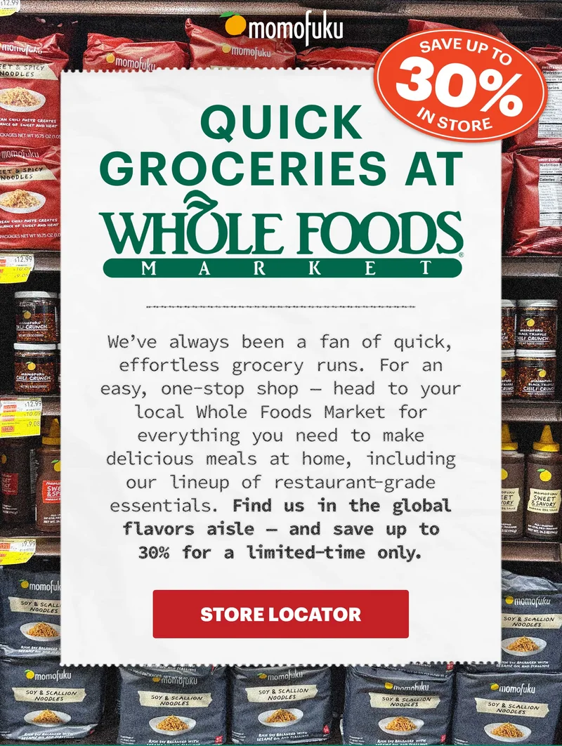 SAVE UP TO 30% IN STORE. Header: QUICK GROCERIES AT WHOLE FOODS MARKET Sub-header: We’ve always been a fan of quick, effortless grocery runs. For an easy, one-stop shop — head to your local Whole Foods Market for everything you need to make delicious meals at home, including our lineup of restaurant-grade essentials. Find us in the global flavors aisle — and save up to 30% for a limited-time only.   CTA: STORE LOCATOR