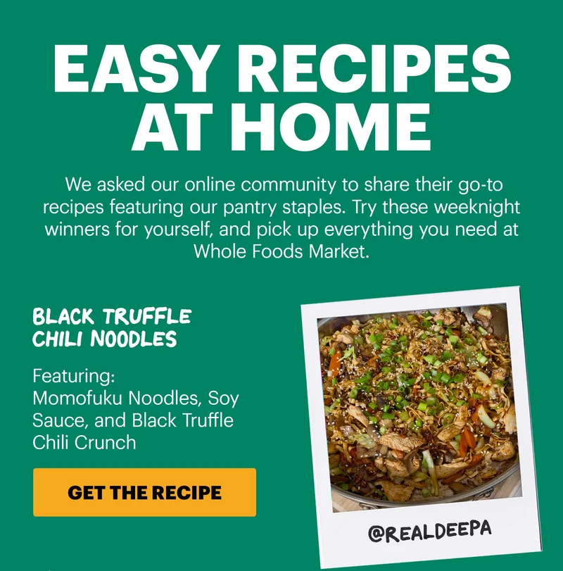 Header: EASY RECIPES AT HOME Sub-header: We asked our online community to share their go-to recipes featuring our pantry staples. Try these weeknight winners for yourself, and pick up everything you need at Whole Foods Market.   Header: Black Truffle Chili Noodles  Sub-header: Featuring: Momofuku Noodles, Soy Sauce, and Black Truffle Chili Crunch  Sub-text: @realdeepa  CTA: GET THE RECIPE