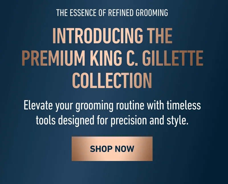 THE ESSENCE OF REFINED GROOMING. INTRODUCING THE PREMIUM KING C. GILLETTE COLLECTION. Elevate your grooming routine with timeless tools designed for precision and style. SHOP NOW THE ESSENCE OF REFINED GROOMING. INTRODUCING THE PREMIUM KING C. GILLETTE COLLECTION. Elevate your grooming routine with timeless tools designed for precision and style. SHOP NOW