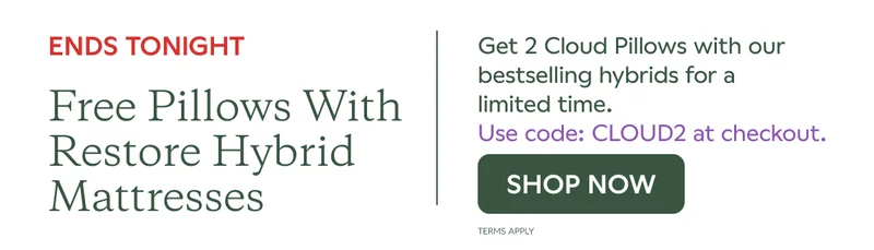 ENDS TONIGHT. Free pillows with Restore Hybrid Mattresses. Get 2 Cloud Pillows with our bestselling hybrids for a limited time. Use code: CLOUD2 at checkout. SHOP NOW. Terms Apply