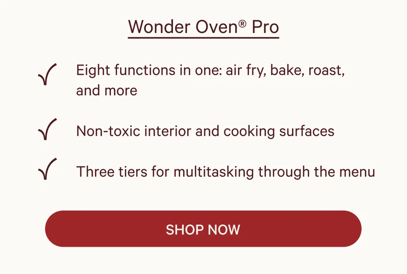 Wonder Oven® Pro  ✔ Eight functions in one: air fry, bake, roast, and more ✔ Non-toxic interior and cooking surfaces ✔ Three tiers for multitasking through the menu  SHOP NOW
