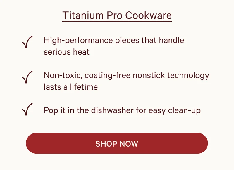 Titanium Pro Cookware  ✔ High-performance pieces that handle serious heat ✔ Non-toxic, coating-free nonstick technology lasts a lifetime ✔ Pop it in the dishwasher for easy clean-up  SHOP NOW