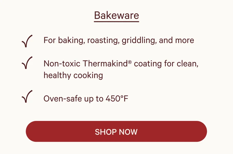 Bakeware  ✔ For baking, roasting, griddling, and more ✔ Non-toxic Thermakind® coating for clean, healthy cooking ✔ Oven-safe up to 450°F  SHOP NOW