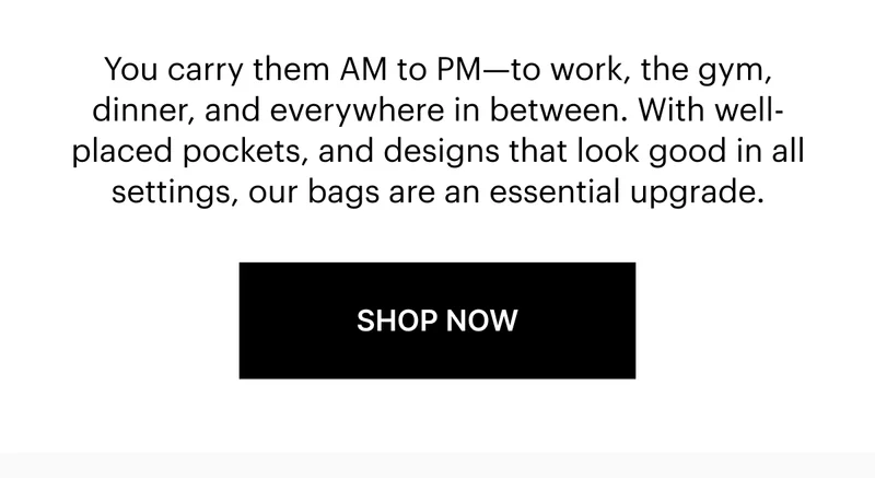 You carry them AM to PM—to work, the gym, dinner, and everywhere in between. With well-placed pockets, and designs that look good in all settings, our bags are an essential upgrade.