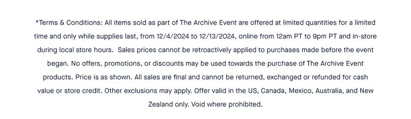 *Terms & Conditions: All items sold as part of The Archive Event are offered at limited quantities for a limited time and only while supplies last, from 12/4/2024 to 12/13/2024, online from 12am PT to 9pm PT and in-store during local store hours. Sales prices cannot be retroactively applied to purchases made before the event began. No offers, promotions, or discounts may be used towards the purchase of The Archive Event products. Price is as shown. All sales are final and cannot be returned, exchanged or refunded for cash value or store credit. Other exclusions may apply. Offer valid in the US, Canada, Mexico, Australia, and New Zealand only. Void where prohibited. *Terms & Conditions: All items sold as part of The Archive Event are offered at limited quantities for a limited time and only while supplies last, from 12/4/2024 to 12/13/2024, online from 12am PT to 9pm PT and in-store during local store hours. Sales prices cannot be retroactively applied to purchases made before the event began. No offers, promotions, or discounts may be used towards the purchase of The Archive Event products. Price is as shown. All sales are final and cannot be returned, exchanged or refunded for cash value or store credit. Other exclusions may apply. Offer valid in the US, Canada, Mexico, Australia, and New Zealand only. Void where prohibited.