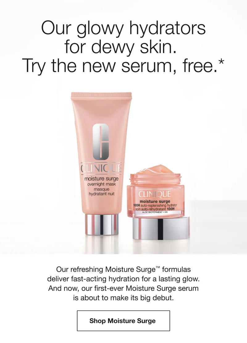 Our glowy hydrators for dewy skin. Try the new serum, free.* | Our refreshing Moisture Surge™ formulas deliver fast-acting hydration for a lasting glow. And now, our first-ever Moisture Surge serum is about to make its big debut. | Shop Moisture Surge