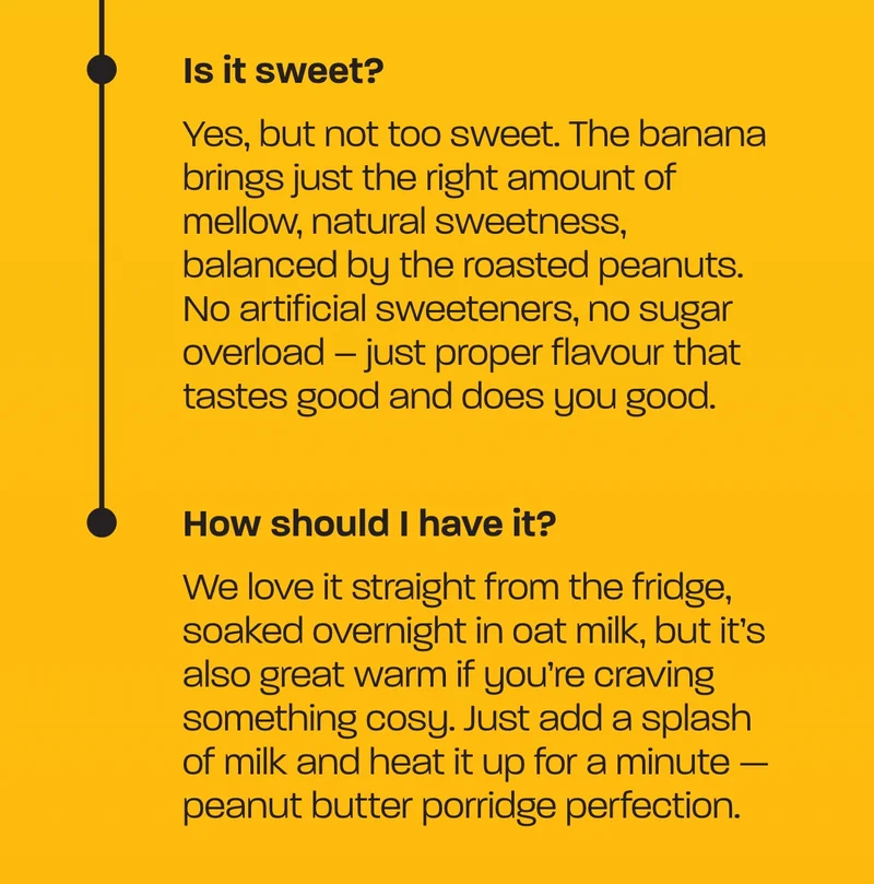 Is it sweet?  Yes, but not too sweet. The banana brings just the right amount of mellow, natural sweetness, balanced by the roasted peanuts. No artificial sweeteners, no sugar overload – just proper flavour that tastes good and does you good.  How should I have it?  We love it straight from the fridge, soaked overnight in oat milk, but it’s also great warm if you’re craving something cosy. Just add a splash of milk and heat it up for a minute — peanut butter porridge perfection.  Whichever way you have it, one thing’s for sure – it’s the kind of breakfast you’ll actually look forward to.