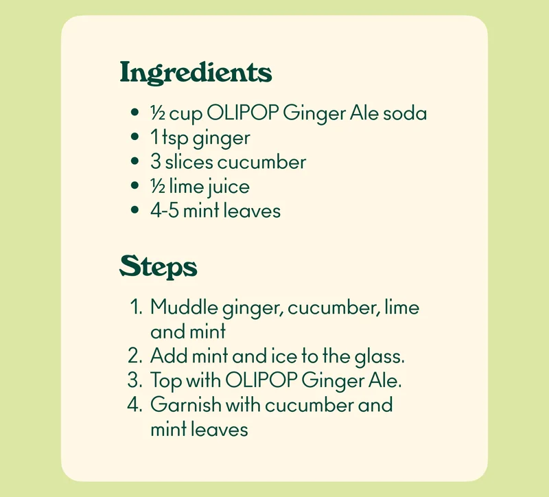Ingredients: ½ cup OLIPOP Ginger Ale soda 1 tsp ginger 3 slices cucumber ½ lime juice 4-5 mint leaves  Steps: Muddle ginger, cucumber, lime and mint Add mint and ice to the glass. Top with OLIPOP Ginger Ale. Garnish with cucumber and mint leaves