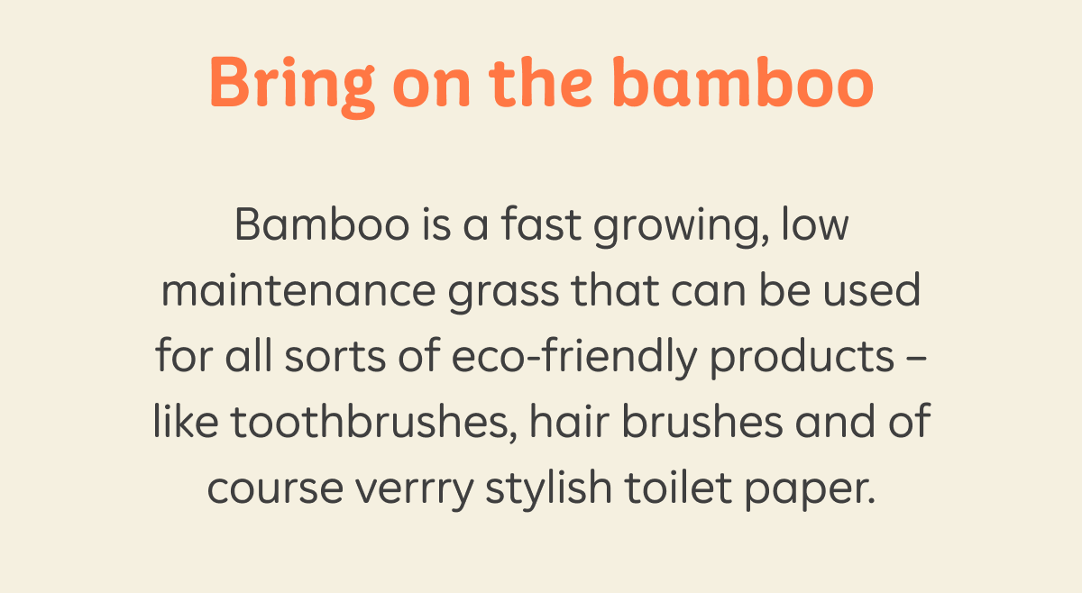 Bring on the bamboo. Bamboo is a fast growing, low maintenance grass that can be used for all sorts of eco-friendly products — like toothbrushes, hair brushes and of course verrry stylish toilet paper.