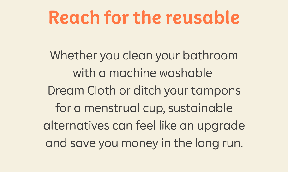 Reach for the reusable. Whether you clean your bathroom with a machine washable Dream Cloth or ditch your tampons for a menstrual cup, sustainable alternatives can feel like an upgrade and save you money in the long run.