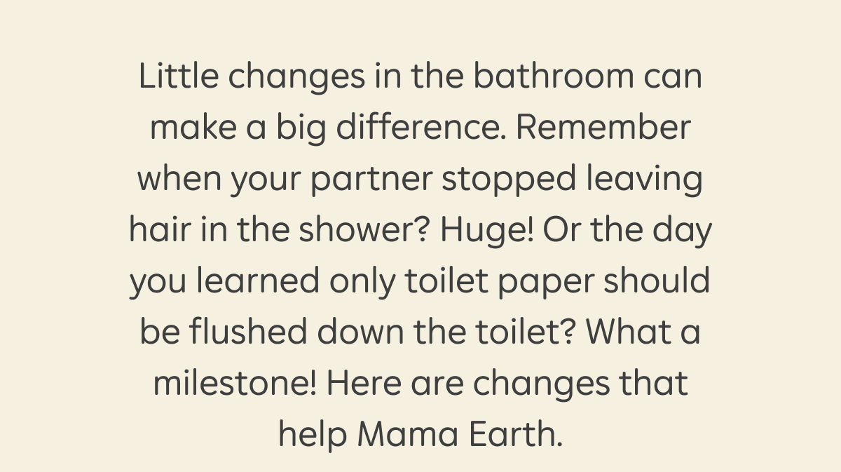 Little changes in the bathroom can make a big difference. Remember when your partner stopped leaving hair in the shower? Huge! Or the day you learned only toilet paper should be flushed down the toilet? What a milestone! Here are changes that help Mama Earth.