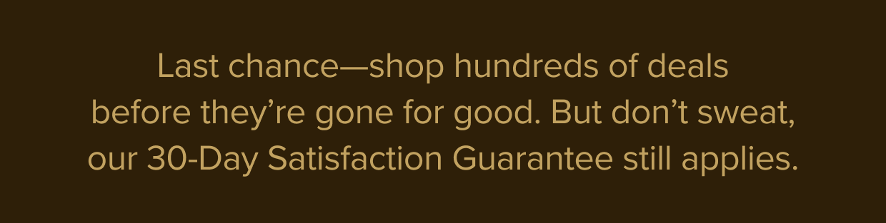 Last chance—shop hundreds of deals before they’re gone for good. But don’t sweat, our 30-Day Satisfaction Guarantee still applies.