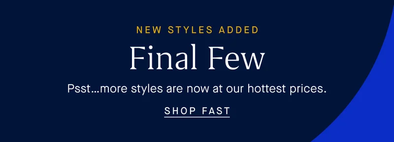 NEW STYLES ADDED Final Few Psst…more styles are now at our hottest prices. SHOP FAST