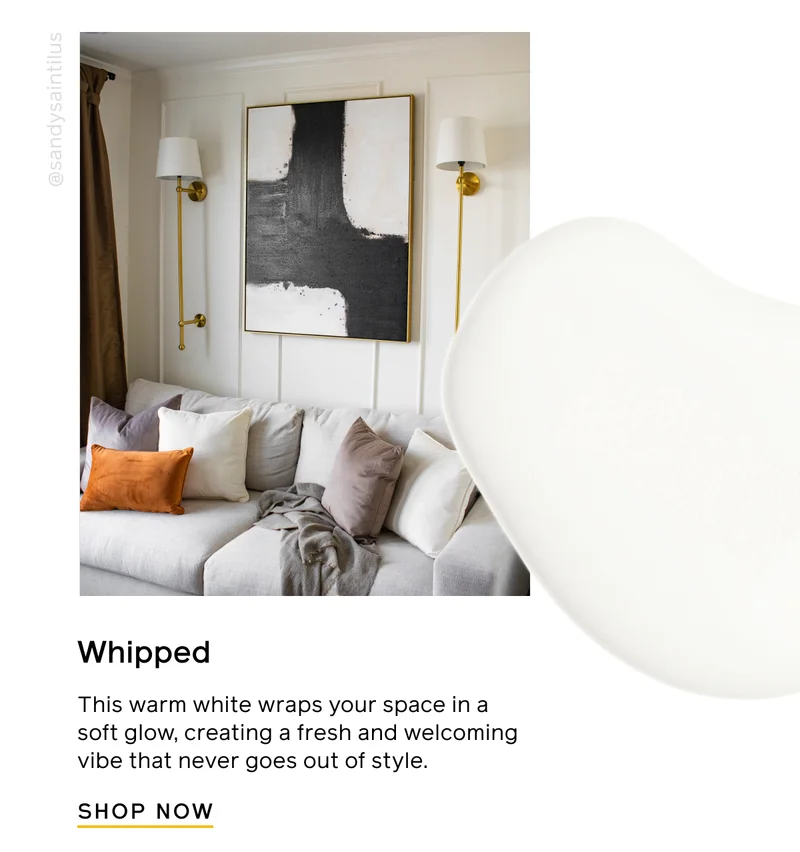Whipped. This warm white wraps your space in a soft glow, creating a fresh and welcoming vibe that never goes out of style. SHOP NOW