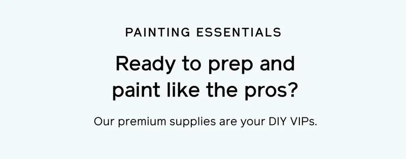 PAINTING ESSENTIALS. Ready to prep and paint like the pros? Our premium supplies are your DIY VIPs.