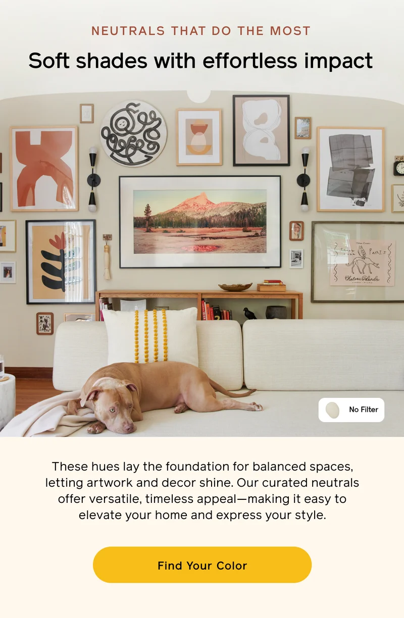NEUTRALS THAT DO THE MOST. Soft shades with effortless impact. These hues lay the foundation for balanced space, letting artwork and decor shine. Our curated neutrals offer versatile, timeless appeal—making it easy to elevate your home and express your style. Find Your Color