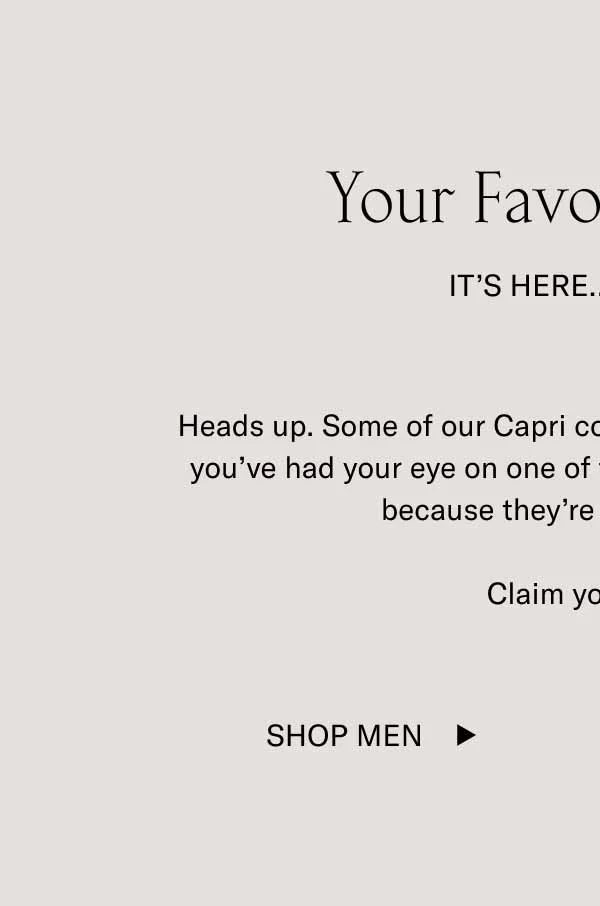 Your Favorite Color It’s Here…For Now Heads up. Some of our Capri colorways are about to sell out. If you’ve had your eye on one of these coveted shades, act fast because they’re all low in stock.  Claim your color. Shop Men