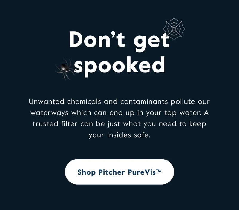Don't get spooked. Unwanted chemicals and contaminants pollute our waterways which can end up in your tap water. A trusted filter can be just what you need to keep your insides safe.