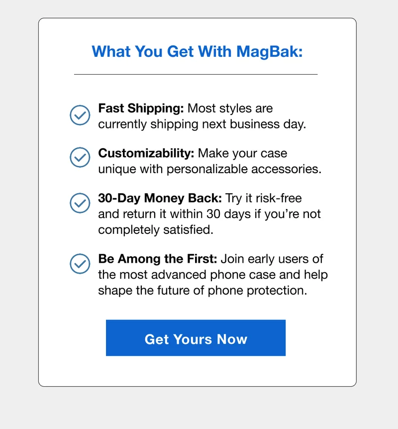 What you get with MagBak: Fast Shipping: Most styles are currently shipping next business day. Customizability: Make your case unique with personalizable accessories. 30-Day Money Back: Try it risk-free and return it within 30 days if you’re not completely satisfied. Be Among the First: Join early users of the most advanced phone case and help shape the future of phone protection.