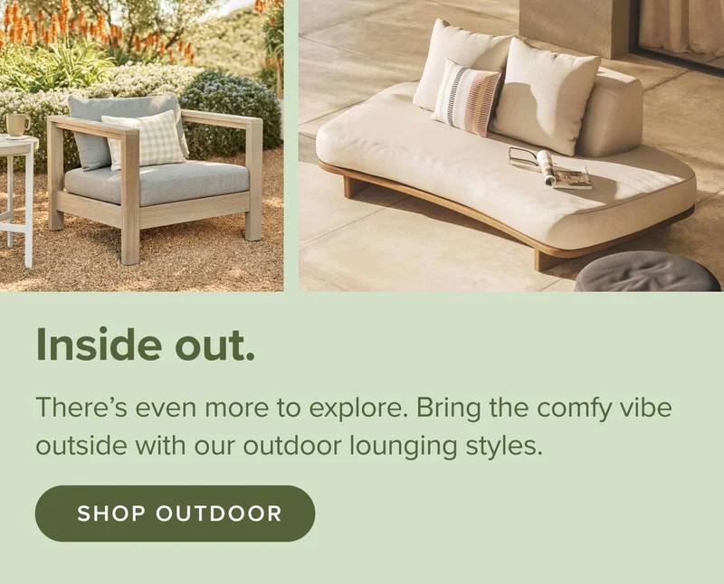 There’s even more to explore. Bring the comfy vibe outside with our outdoor lounging styles. Shop Outdoor.