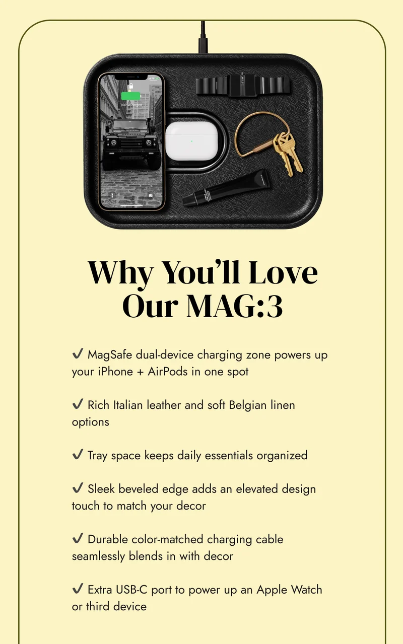 ✔️ MagSafe dual-device charging zone powers up your iPhone + AirPods in one spot  ✔️ Rich Italian leather and soft Belgian linen options  ✔️ Tray space keeps daily essentials organized  ✔️ Sleek beveled edge adds an elevated design touch to match your decor&nbsp;  ✔️ Durable color-matched charging cable seamlessly blends in with decor  ✔️ Extra USB-C port to power up an Apple Watch or third device