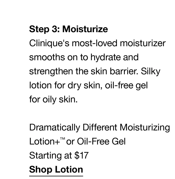 Step3: Moisturize | Clinique's most-loved moisturizer smooths on to hydrate and strengthen the skin barrier. Silky lotion for dry skin, oil-free gel for oily skin. Dramatically Different Moisturizing Lotion+™ or Oil-Free Gel Starting at $17 | Shop Lotion