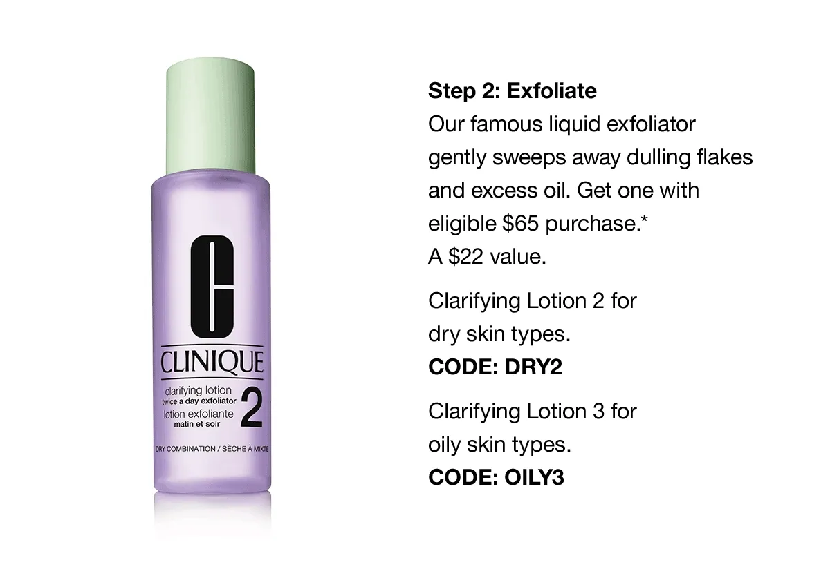 Step 2: Exfoliate | Our famous liquid exfoliator gently sweeps away dulling flakes and excess oil. Get one with eligible $65 purchase.* A $22 value. Clarifying Lotion 2 for dry skin types. CODE: DRY2 | Clarifying Lotion 3 for oily skin types. CODE discount code