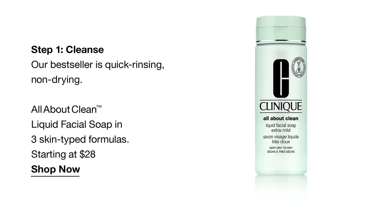 Step 1: Cleanse | Our bestseller is quick-rinsing, non-drying. All About Clean™ Liquid Facial Soap in 3 skin-typed formulas. Starting at $28 Shop Now