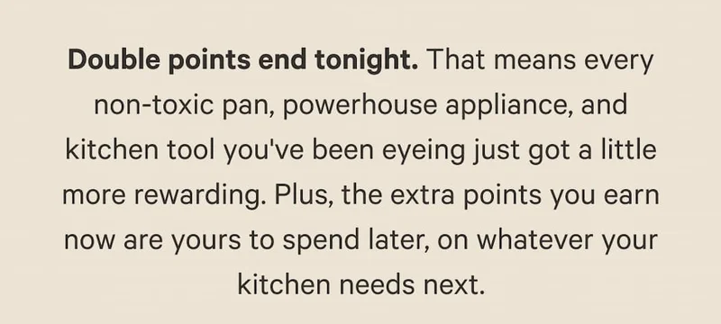 Double points end tonight. That means every non-toxic pan, powerhouse appliance, and kitchen tool you've been eyeing just got a little more rewarding. Plus, the extra points you earn now are yours to spend later, on whatever your kitchen needs next.